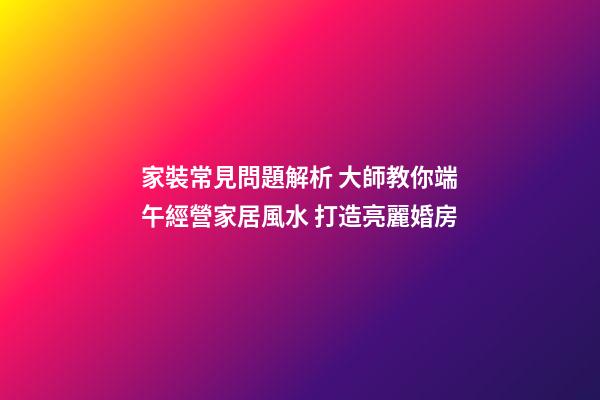 家裝常見問題解析 大師教你端午經營家居風水 打造亮麗婚房